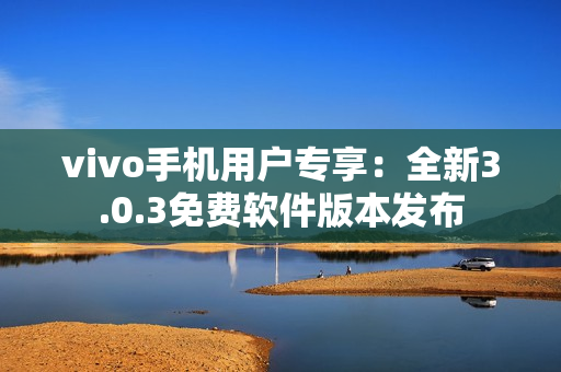 vivo手机用户专享：全新3.0.3免费软件版本发布