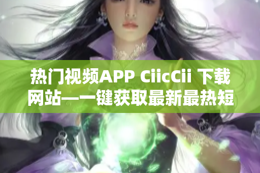 热门视频APP CiicCii 下载网站—一键获取最新最热短视频资源