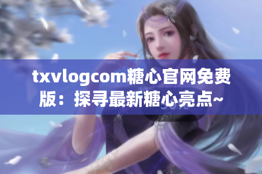 txvlogcom糖心官网免费版：探寻最新糖心亮点~