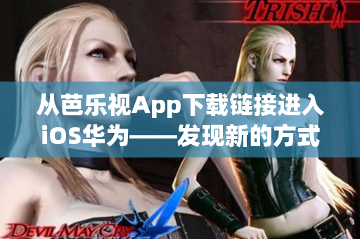 从芭乐视App下载链接进入iOS华为——发现新的方式观看你喜欢的内容