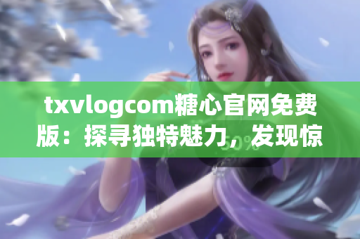 txvlogcom糖心官网免费版：探寻独特魅力，发现惊喜功能