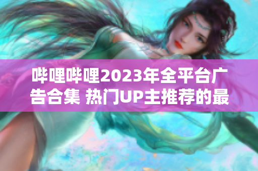 哔哩哔哩2023年全平台广告合集 热门UP主推荐的最新推广，精彩内容不容错过!