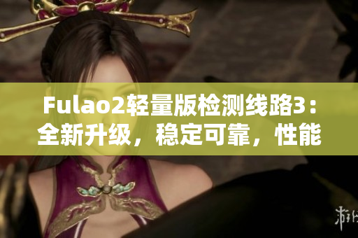 Fulao2轻量版检测线路3：全新升级，稳定可靠，性能更优越