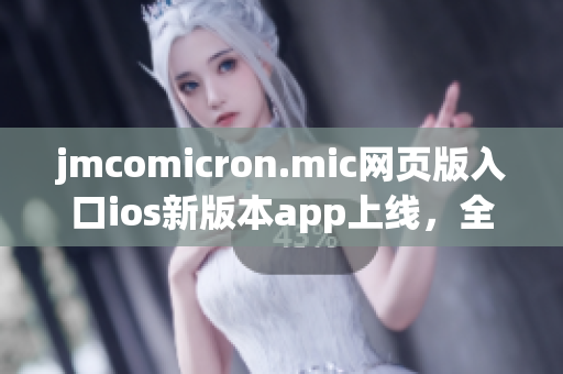 jmcomicron.mic网页版入口ios新版本app上线，全新功能强劲来袭