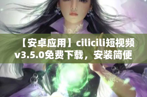 【安卓应用】cilicili短视频v3.5.0免费下载，安装简便，观看精彩短视频