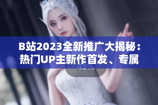 B站2023全新推广大揭秘：热门UP主新作首发、专属福利独家揭晓