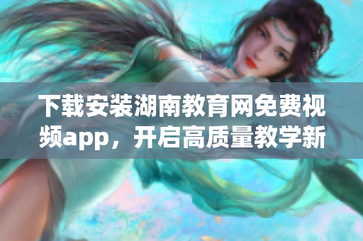 下载安装湖南教育网免费视频app，开启高质量教学新体验