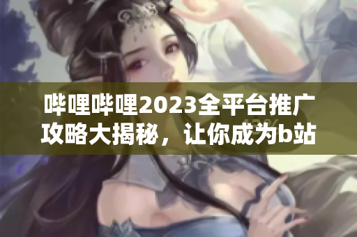 哔哩哔哩2023全平台推广攻略大揭秘，让你成为b站推广高手