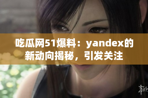 吃瓜网51爆料：yandex的新动向揭秘，引发关注