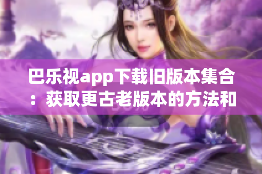 巴乐视app下载旧版本集合：获取更古老版本的方法和步骤