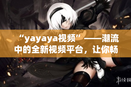 “yayaya视频”——潮流中的全新视频平台，让你畅享无限乐趣