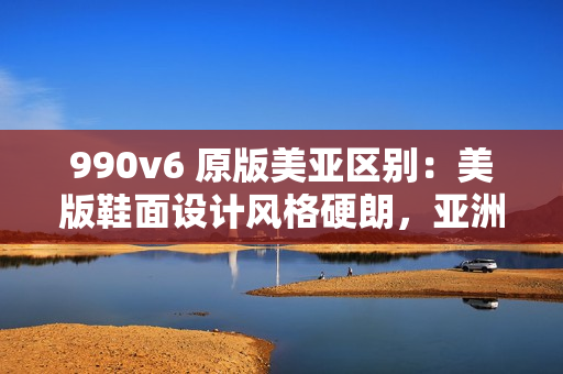 990v6 原版美亚区别：美版鞋面设计风格硬朗，亚洲版设计更为简约