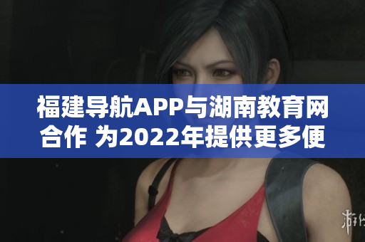 福建导航APP与湖南教育网合作 为2022年提供更多便捷服务