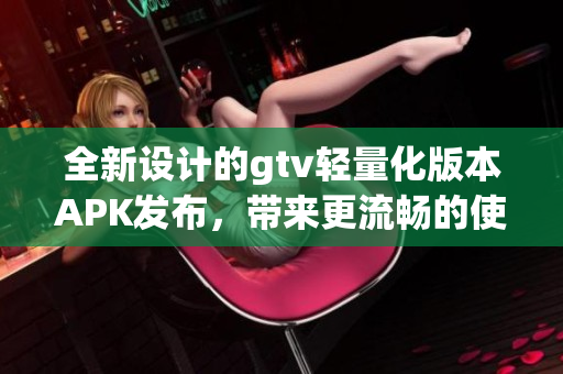 全新设计的gtv轻量化版本APK发布，带来更流畅的使用体验