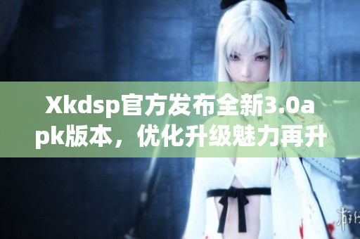 Xkdsp官方发布全新3.0apk版本，优化升级魅力再升级