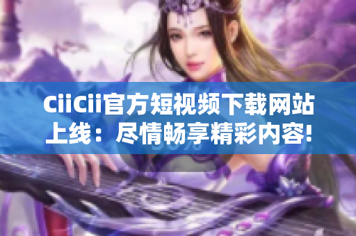 CiiCii官方短视频下载网站上线：尽情畅享精彩内容!