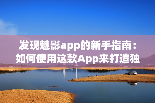 发现魅影app的新手指南：如何使用这款App来打造独特的照片效果