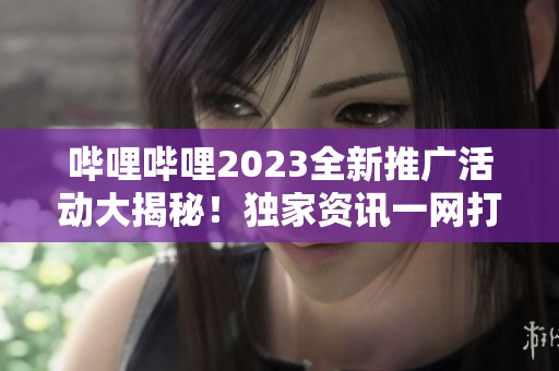 哔哩哔哩2023全新推广活动大揭秘！独家资讯一网打尽，精彩内容尽在眼前