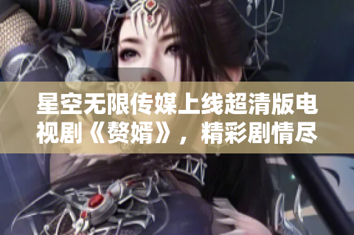 星空无限传媒上线超清版电视剧《赘婿》，精彩剧情尽在观看