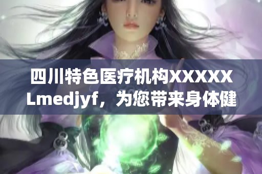 四川特色医疗机构XXXXXLmedjyf，为您带来身体健康新体验