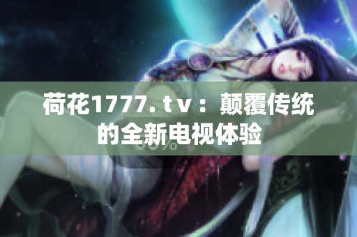 荷花1777. tⅴ：颠覆传统的全新电视体验