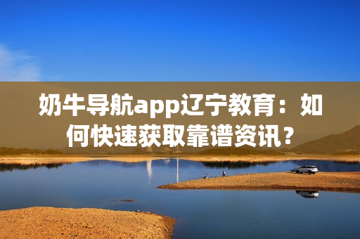 奶牛导航app辽宁教育：如何快速获取靠谱资讯？