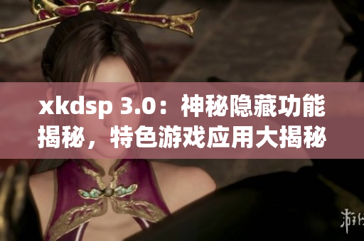 xkdsp 3.0：神秘隐藏功能揭秘，特色游戏应用大揭秘