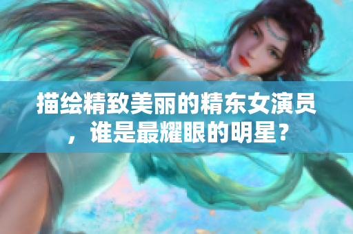 描绘精致美丽的精东女演员，谁是最耀眼的明星？