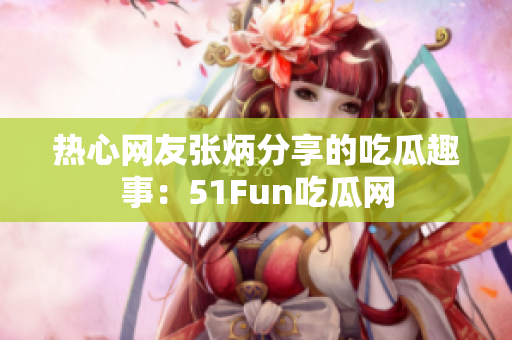 热心网友张炳分享的吃瓜趣事：51Fun吃瓜网