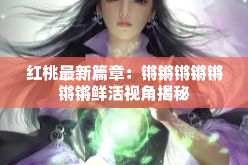 红桃最新篇章：锵锵锵锵锵锵锵鲜活视角揭秘