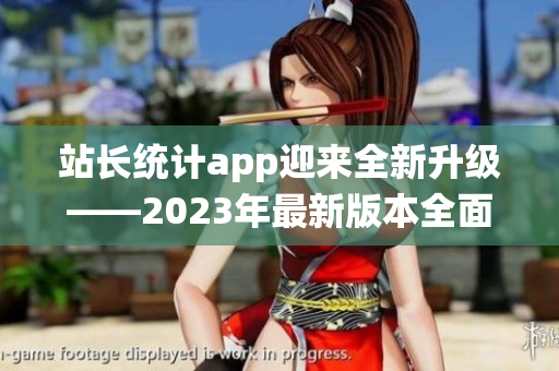 站长统计app迎来全新升级——2023年最新版本全面升级，功能更强大，体验更顺畅