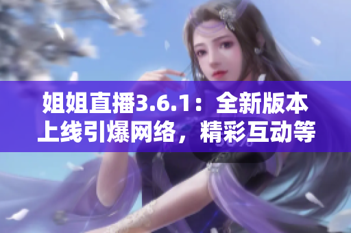 姐姐直播3.6.1：全新版本上线引爆网络，精彩互动等你来体验