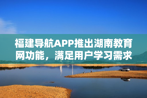 福建导航APP推出湖南教育网功能，满足用户学习需求