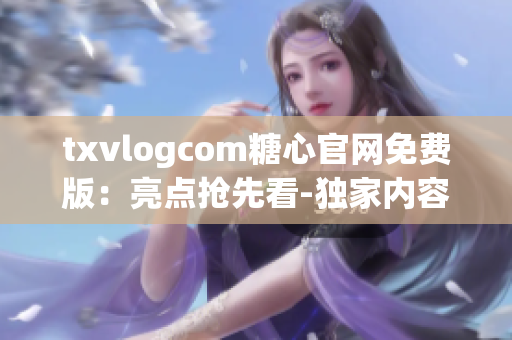 txvlogcom糖心官网免费版：亮点抢先看-独家内容、精彩活动、免费福利一网打尽