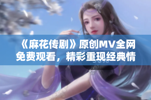 《麻花传剧》原创MV全网免费观看，精彩重现经典情节