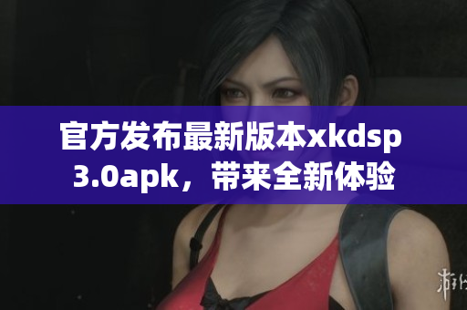 官方发布最新版本xkdsp 3.0apk，带来全新体验