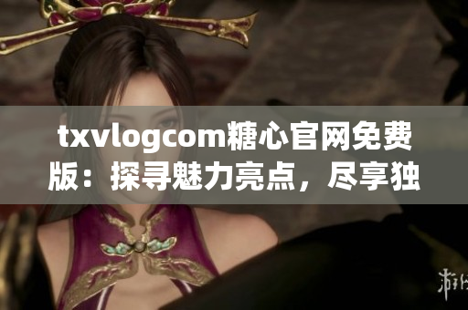 txvlogcom糖心官网免费版：探寻魅力亮点，尽享独特体验