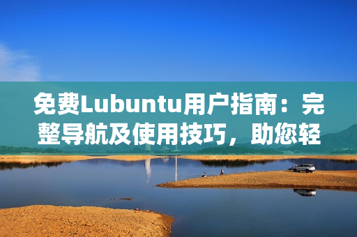 免费Lubuntu用户指南：完整导航及使用技巧，助您轻松驾驭Lubuntu操作系统