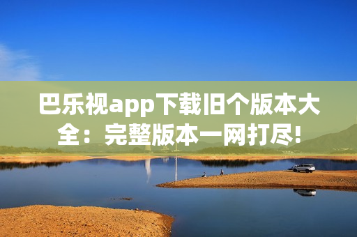 巴乐视app下载旧个版本大全：完整版本一网打尽!