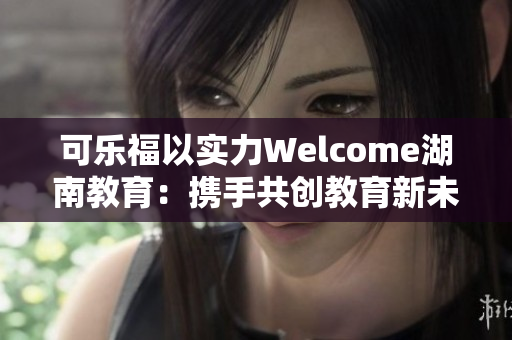 可乐福以实力Welcome湖南教育：携手共创教育新未来