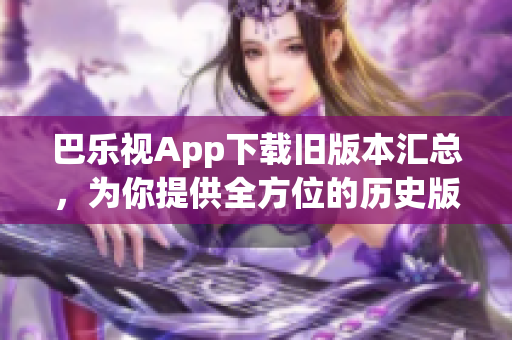 巴乐视App下载旧版本汇总，为你提供全方位的历史版本选择