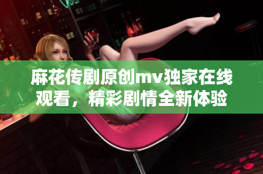 麻花传剧原创mv独家在线观看，精彩剧情全新体验