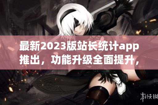 最新2023版站长统计app推出，功能升级全面提升，详尽数据分析助您轻松把握网站运营趋势