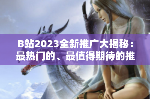 B站2023全新推广大揭秘：最热门的、最值得期待的推广内容一网打尽