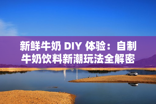 新鲜牛奶 DIY 体验：自制牛奶饮料新潮玩法全解密