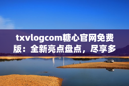 txvlogcom糖心官网免费版：全新亮点盘点，尽享多重福利！