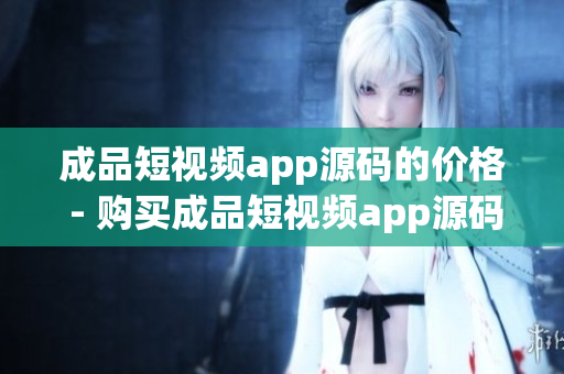 成品短视频app源码的价格 - 购买成品短视频app源码的费用是多少？