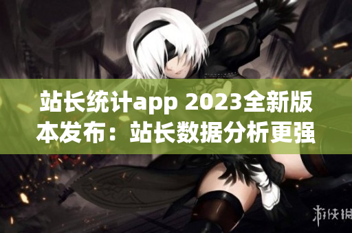 站长统计app 2023全新版本发布：站长数据分析更强大