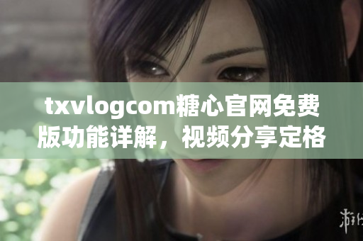 txvlogcom糖心官网免费版功能详解，视频分享定格时光 