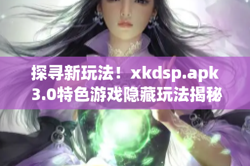 探寻新玩法！xkdsp.apk 3.0特色游戏隐藏玩法揭秘